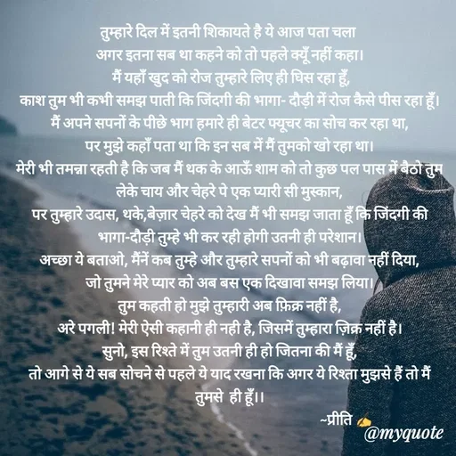 Quote by Preeti Kumari - तुम्हारे दिल में इतनी शिकायते है ये आज पता चला 
अगर इतना सब था कहने को तो पहले क्यूँ नहीं कहा।
 मैं यहाँ खुद को रोज तुम्हारे लिए ही घिस रहा हूँ,
काश तुम भी कभी समझ पाती कि जिंदगी की भागा- दौड़ी में रोज कैसे पीस रहा हूँ।
मैं अपने सपनों के पीछे भाग हमारे ही बेटर फ्यूचर का सोच कर रहा था,
पर मुझे कहाँ पता था कि इन सब में मैं तुमको खो रहा था।
मेरी भी तमन्ना रहती है कि जब मैं थक के आऊँ शाम को तो कुछ पल पास में बैठो तुम लेके चाय और चेहरे पे एक प्यारी सी मुस्कान,
पर तुम्हारे उदास, थके,बेज़ार चेहरे को देख मैं भी समझ जाता हूँ कि जिंदगी की भागा-दौड़ी तुम्हे भी कर रही होगी उतनी ही परेशान।
अच्छा ये बताओ, मैंनें कब तुम्हे और तुम्हारे सपनों को भी बढ़ावा नहीं दिया,
जो तुमने मेरे प्यार को अब बस एक दिखावा समझ लिया।
तुम कहती हो मुझे तुम्हारी अब फ़िक्र नहीं है,
अरे पगली! मेरी ऐसी कहानी ही नही है, जिसमें तुम्हारा ज़िक्र नहीं है।
सुनो, इस रिश्ते में तुम उतनी ही हो जितना की मैं हूँ,
तो आगे से ये सब सोचने से पहले ये याद रखना कि अगर ये रिश्ता मुझसे हैं तो मैं तुमसे  ही हूँ।।
                                                                          ~प्रीति ✍ - Made using Quotes Creator App, Post Maker App