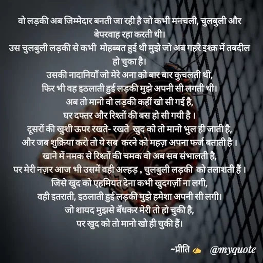 Quote by Preeti Kumari - वो लड़की अब जिम्मेदार बनती जा रही है जो कभी मनचली, चुलबुली और  बेपरवाह रहा करती थी।
उस चुलबुली लड़की से कभी  मोहब्बत हुई थी मुझे जो अब गहरे इश्क़ में तबदील हो चुका है।
उसकी नादानियाँ जो मेरे अना को बार बार कुचलती थी,
फिर भी वह इठलाती हुई लड़की मुझे अपनी सी लगती थी।
अब तो मानो वो लड़की कहीं खो सी गई है,
घर दफ्तर और रिश्तों की बस हो सी गयी है ।
दूसरों की खुशी ऊपर रखते- रखते  खुद को तो मानो भुल ही जाती है,
और जब शुक्रिया करो तो ये सब  करने को महज़ अपना फर्ज बताती है ।
खाने में नमक से रिश्तों की चमक वो अब सब संभालती है,
पर मेरी नज़र आज भी उसमें वही अल्हड़ , चुलबुली लड़की  को तलाशती हैं ।
जिसे खुद को एहमियत देना कभी खुदगर्ज़ी ना लगी,
वही इतराती, इठलाती हुई लड़की मुझे हमेशा अपनी सी लगी।
जो शायद मुझसे बँधकर मेरी तो हो चुकी है,
पर खुद को तो मानो खो ही चुकी हैं।

                                                              ~प्रीति ✍

       - Made using Quotes Creator App, Post Maker App