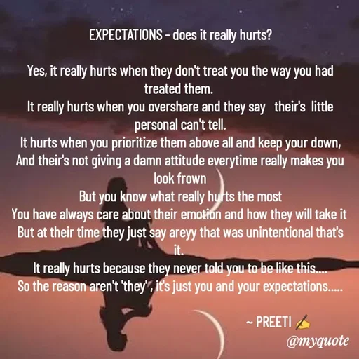 Quote by Preeti Kumari - EXPECTATIONS - does it really hurts?

Yes, it really hurts when they don't treat you the way you had treated them. 
It really hurts when you overshare and they say   their's  little personal can't tell.
It hurts when you prioritize them above all and keep your down,
And their's not giving a damn attitude everytime really makes you look frown
But you know what really hurts the most
You have always care about their emotion and how they will take it 
But at their time they just say areyy that was unintentional that's it. 
It really hurts because they never told you to be like this....
So the reason aren't 'they' , it's just you and your expectations.....

                                                                  ~ PREETI ✍ - Made using Quotes Creator App, Post Maker App