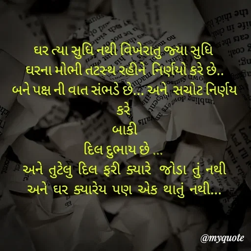 Quote by Priyanshi - ઘર ત્યા સુધિ નથી વિખેરાતુ જ્યા સુધિ 
 ઘરના મોભી તટસ્થ રહીને  નિર્ણયો કરે છે.. 
બને પક્ષ ની વાત સંભડે છે... અને  સચોટ નિર્ણય કરે 
બાકી
દિલ દુભાય છે ... 
અને  તુટેલુ  દિલ  ફરી  ક્યારે   જોડા  તું  નથી
અને  ઘર  ક્યારેય  પણ  એક  થાતું  નથી... - Made using Quotes Creator App, Post Maker App