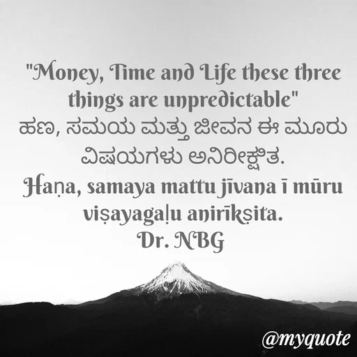 Quote by DR. N. B GAJARAKOT - "Money, Time and Life these three things are unpredictable"
ಹಣ, ಸಮಯ ಮತ್ತು ಜೀವನ ಈ ಮೂರು ವಿಷಯಗಳು ಅನಿರೀಕ್ಷಿತ.
Haṇa, samaya mattu jīvana ī mūru viṣayagaḷu anirīkṣita.
Dr. NBG  - Made using Quotes Creator App, Post Maker App