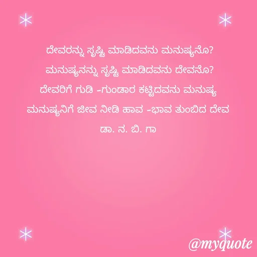 Quote by DR. N. B GAJARAKOT - ದೇವರನ್ನು ಸೃಷ್ಟಿ ಮಾಡಿದವನು ಮನುಷ್ಯನೊ?
ಮನುಷ್ಯನನ್ನು ಸೃಷ್ಟಿ ಮಾಡಿದವನು ದೇವನೊ?
ದೇವರಿಗೆ ಗುಡಿ -ಗುಂಡಾರ ಕಟ್ಟಿದವನು ಮನುಷ್ಯ 
ಮನುಷ್ಯನಿಗೆ ಜೀವ ನೀಡಿ ಹಾವ -ಭಾವ ತುಂಬಿದ ದೇವ 
ಡಾ. ನ. ಬಿ. ಗಾ  - Made using Quotes Creator App, Post Maker App