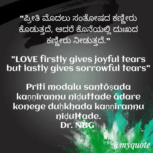 Quote by DR. N. B GAJARAKOT - 
"ಪ್ರೀತಿ ಮೊದಲು ಸಂತೋಷದ ಕಣ್ಣೀರು ಕೊಡುತ್ತದೆ, ಆದರೆ ಕೊನೆಯಲ್ಲಿ ದುಃಖದ ಕಣ್ಣೀರು ನೀಡುತ್ತದೆ."

"LOVE firstly gives joyful tears but lastly gives sorrowful tears"

Prīti modalu santōṣada kaṇṇīrannu nīḍuttade ādare konege duḥkhada kaṇṇīrannu nīḍuttade.
Dr. NBG  - Made using Quotes Creator App, Post Maker App