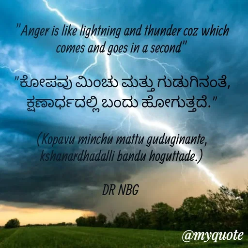 Quote by DR. N. B GAJARAKOT - "Anger is like lightning and thunder coz which comes and goes in a second"

"ಕೋಪವು ಮಿಂಚು ಮತ್ತು ಗುಡುಗಿನಂತೆ, ಕ್ಷಣಾರ್ಧದಲ್ಲಿ ಬಂದು ಹೋಗುತ್ತದೆ."

(Kopavu minchu mattu guduginante, kshanardhadalli bandu hoguttade.)

DR NBG  - Made using Quotes Creator App, Post Maker App