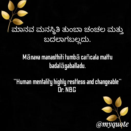 Quote by DR. N. B GAJARAKOT - ಮಾನವ  ಮನಸ್ಥಿತಿ  ತುಂಬಾ  ಚಂಚಲ  ಮತ್ತು ಬದಲಾಗಬಲ್ಲದು.

Mānava manasthiti tumbā can̄cala mattu badalāgaballadu.

"Human mentality highly restless and changeable"
Dr. NBG  - Made using Quotes Creator App, Post Maker App
