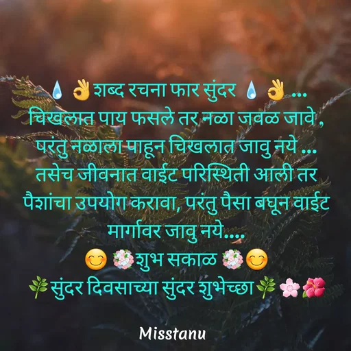 Quote by TANU PATIL - 💧👌शब्द रचना फार सुंदर 💧👌 …
चिखलात पाय फसले तर नळा जवळ जावे , परंतु नळाला पाहून चिखलात जावु नये …
तसेच जीवनात वाईट परिस्थिती आली तर पैशांचा उपयोग करावा, परंतु पैसा बघून वाईट मार्गावर जावु नये….
😊 💐शुभ सकाळ 💐😊
🌿सुंदर दिवसाच्या सुंदर शुभेच्छा🌿🌸🌺
 - Made using Quotes Creator App, Post Maker App