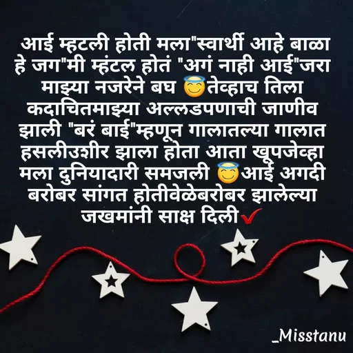 Quote by TANU PATIL -  आई म्हटली होती मला"स्वार्थी आहे बाळा हे जग"मी म्हंटल होतं "अगं नाही आई"जरा माझ्या नजरेने बघ 😇तेव्हाच तिला कदाचितमाझ्या अल्लडपणाची जाणीव झाली "बरं बाई"म्हणून गालातल्या गालात हसलीउशीर झाला होता आता खूपजेव्हा मला दुनियादारी समजली 😇आई अगदी बरोबर सांगत होतीवेळेबरोबर झालेल्या जखमांनी साक्ष दिली✔ - Made using Quotes Creator App, Post Maker App