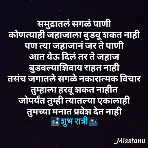 Quote by TANU PATIL - समुद्रातलं सगळं पाणी
कोणत्याही जहाजाला बुडवू शकत नाही
पण त्या जहाजानं जर ते पाणी
आत येऊ दिलं तर ते जहाज
बुडवल्याशिवाय राहत नाही
तसंच जगातले सगळे नकारात्मक विचार
तुम्हाला हरवू शकत नाहीत
जोपर्यंत तुम्ही त्यातल्या एकालाही
तुमच्या मनात प्रवेश देत नाही
🎑शुभ रात्री✨ - Made using Quotes Creator App, Post Maker App