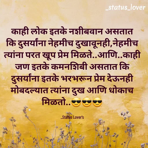 Quote by 🤩patil😎 - काही लोक इतके नशीबवान असतात कि दुसर्यांना नेहमीच दुखावूनही,नेहमीच त्यांना परत खूप प्रेम मिळते..आणि..काही जण इतके कमनशिबी असतात कि दुसर्यांना इतके भरभरून प्रेम देऊनही मोबदल्यात त्यांना दुख आणि धोकाच मिळतो..😎😎😎

_Status Lover's - Made using Quotes Creator App, Post Maker App