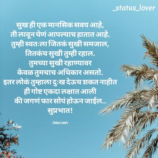 Quote by 🤩patil😎 - सुख ही एक मानसिक सवय आहे,
ती लावून घेणं आपल्याच हातात आहे.
तुम्ही स्वतःला जितकं सुखी समजाल,
तितकंच सुखी तुम्ही रहाल.
तुमच्या सुखी रहाण्यावर
केवळ तुमचाच अधिकार असतो.
इतर लोकं तुम्हाला दुःख देऊच शकत नाहीत
ही गोष्ट एकदा लक्षात आली
की जगणं फार सोपं होऊन जाईल…
सुप्रभात!

_Status Lover's  - Made using Quotes Creator App, Post Maker App