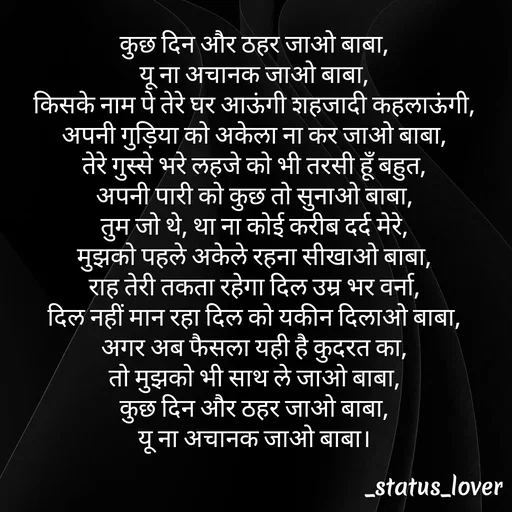 Quote by 🤩patil😎 - कुछ दिन और ठहर जाओ बाबा,
यू ना अचानक जाओ बाबा,
किसके नाम पे तेरे घर आऊंगी शहजादी कहलाऊंगी,
अपनी गुड़िया को अकेला ना कर जाओ बाबा,
तेरे गुस्से भरे लहजे को भी तरसी हूँ बहुत,
अपनी पारी को कुछ तो सुनाओ बाबा,
तुम जो थे, था ना कोई करीब दर्द मेरे,
मुझको पहले अकेले रहना सीखाओ बाबा,
राह तेरी तकता रहेगा दिल उम्र भर वर्ना,
दिल नहीं मान रहा दिल को यकीन दिलाओ बाबा,
अगर अब फैसला यही है कुदरत का,
तो मुझको भी साथ ले जाओ बाबा,
कुछ दिन और ठहर जाओ बाबा,
यू ना अचानक जाओ बाबा। - Made using Quotes Creator App, Post Maker App