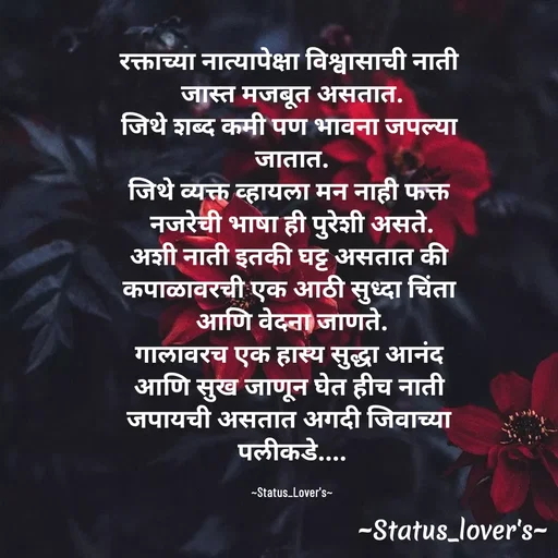 Quote by 🤩patil😎 - रक्ताच्या नात्यापेक्षा विश्वासाची नाती 
जास्त मजबूत असतात.
जिथे शब्द कमी पण भावना जपल्या 
जातात.
जिथे व्यक्त व्हायला मन नाही फक्त 
नजरेची भाषा ही पुरेशी असते.
अशी नाती इतकी घट्ट असतात की 
कपाळावरची एक आठी सुध्दा चिंता 
आणि वेदना जाणते.
गालावरच एक हास्य सुद्धा आनंद 
आणि सुख जाणून घेत हीच नाती 
जपायची असतात अगदी जिवाच्या 
पलीकडे....

~Status_Lover's~ - Made using Quotes Creator App, Post Maker App