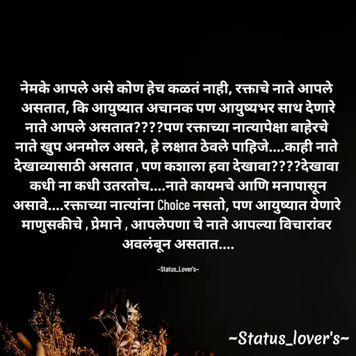 Quote by 🤩patil😎 - नेमके आपले असे कोण हेच कळतं नाही, रक्ताचे नाते आपले 
असतात, कि आयुष्यात अचानक पण आयुष्यभर साथ देणारे
नाते आपले असतात????पण रक्ताच्या नात्यापेक्षा बाहेरचे 
नाते खुप अनमोल असते, हे लक्षात ठेवले पाहिजे....काही नाते 
देखाव्यासाठी असतात , पण कशाला हवा देखावा????देखावा 
कधी ना कधी उतरतोच....नाते कायमचे आणि मनापासून
असावे....रक्ताच्या नात्यांना Choice नसतो, पण आयुष्यात येणारे 
माणुसकीचे , प्रेमाने , आपलेपणा चे नाते आपल्या विचारांवर 
अवलंबून असतात....

~Status_Lover's~ - Made using Quotes Creator App, Post Maker App