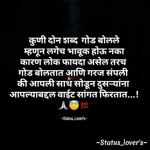 Quote by 🤩patil😎 - कुणी दोन शब्द  गोड बोलले
 म्हणून लगेच भावूक होऊ नका 
कारण लोक फायदा असेल तरच 
गोड बोलतात आणि गरज संपली 
की आपली साथ सोडून दुसऱ्यांना 
आपल्याबद्दल वाईट सांगत फिरतात...!
🙏🏻😇💯

~Status_Lover's~ - Made using Quotes Creator App, Post Maker App