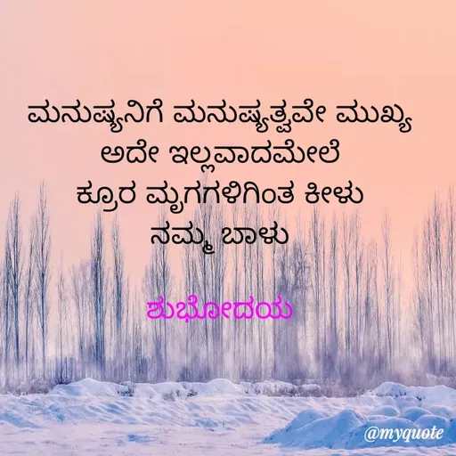 Quote by Honne Gowda - ಮನುಷ್ಯನಿಗೆ ಮನುಷ್ಯತ್ವವೇ ಮುಖ್ಯ
ಅದೇ ಇಲ್ಲವಾದಮೇಲೆ
ಕ್ರೂರ ಮೃಗಗಳಿಗಿಂತ ಕೀಳು
ನಮ್ಮ ಬಾಳು

ಶುಭೋದಯ - Made using Quotes Creator App, Post Maker App