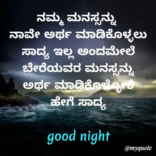 Quote by Honne Gowda - ನಮ್ಮ ಮನಸ್ಸನ್ನು 
ನಾವೇ ಅರ್ಥ ಮಾಡಿಕೊಳ್ಳಲು
ಸಾದ್ಯ ಇಲ್ಲ ಅಂದಮೇಲೆ
ಬೇರೆಯವರ ಮನಸ್ಸನ್ನು
ಅರ್ಥ ಮಾಡಿಕೊಳ್ಳೋಕೆ
ಹೇಗೆ ಸಾದ್ಯ

good night - Made using Quotes Creator App, Post Maker App