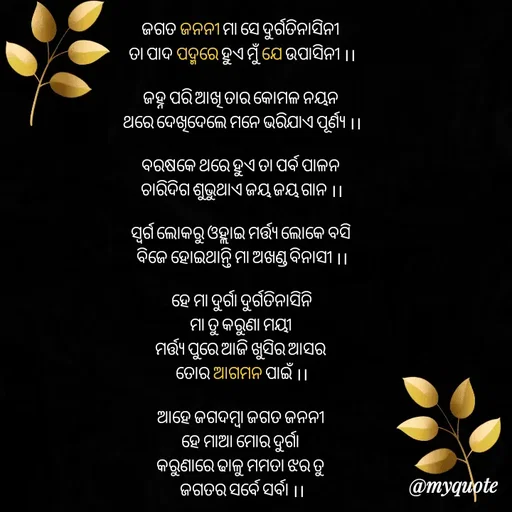 Quote by LIJARANI ROUT - ଜଗତ ଜନନୀ ମା ସେ ଦୁର୍ଗତିନାସିନୀ 
ତା ପାଦ ପଦ୍ମରେ ହୁଏ ମୁଁ ଯେ ଉପାସିନୀ ।।

ଜହ୍ନ ପରି ଆଖି ତାର କୋମଳ ନୟନ 
ଥରେ ଦେଖିଦେଲେ ମନେ ଭରିଯାଏ ପୂର୍ଣ୍ୟ ।।

ବରଷକେ ଥରେ ହୁଏ ତା ପର୍ବ ପାଳନ 
ଚାରିଦିଗ ଶୁଭୁଥାଏ ଜୟ ଜୟ ଗାନ ।।

ସ୍ଵର୍ଗ ଲୋକରୁ ଓହ୍ଲାଇ ମର୍ତ୍ତ୍ୟ ଲୋକେ ବସି 
ବିଜେ ହୋଇଥାନ୍ତି ମା ଅଖଣ୍ଡ ବିନାସୀ ।।

ହେ ମା ଦୁର୍ଗା ଦୁର୍ଗତିନାସିନି
ମା ତୁ କରୁଣା ମୟୀ 
ମର୍ତ୍ତ୍ୟ ପୁରେ ଆଜି ଖୁସିର ଆସର 
ତୋର ଆଗମନ ପାଇଁ ।।

ଆହେ ଜଗଦମ୍ବା ଜଗତ ଜନନୀ 
ହେ ମାଆ ମୋର ଦୁର୍ଗା 
କରୁଣାରେ ଢାଳୁ ମମତା ଝର ତୁ 
ଜଗତର ସର୍ବେ ସର୍ବା ।।

ତୁମ ଆଗମନ ଶରତ ଋତୁରେ 
ଆନନ୍ଦର ସୀମା ନାହିଁ 
ଲୋକଙ୍କର ଭୀଡ ଲାଗି ରହିଥାଏ 
ତୁମ ଦରଶନ ପାଇଁ ।।

ସିନ୍ଦୂର କୁଙ୍କୁମ ନାଲି ଶଙ୍କା ଚୁଡ଼ି  
ଶୋଭାପାଏ ତୁମ ମୁଖେ 
ନାଲି ମନ୍ଦାରଟି ମୁରୁକି ହସୁଛି 
ଲାଗିବାକୁ ତୁମ ପାଖେ  ।।

କଜ୍ଜଳ ନୟନୀ ମା ଅମ୍ବେବାହିନୀ 
ନାମ ଅଟେ ଦଶଭୁଜା 
ତା ଆଶିଷ ଥିଲେ କଟିଯାଏ ପରା 
କୋଟି କୋଟି କେତେ ସଜ୍ଜା  ।।

ହେ ମା ଅମ୍ବିକା ମାଗେ ତତେ ଭିକ୍ଷା 
ସାରା ଜଗତ କଲ୍ୟାଣ ପାଇଁ 
ହେ ସିଂହବାହିନୀ ମହିଂସାମର୍ଦ୍ଧିନୀ 
ଆସିବୁ କଲ୍ୟାଣ ନେଇ।   ।।

 - Made using Quotes Creator App, Post Maker App