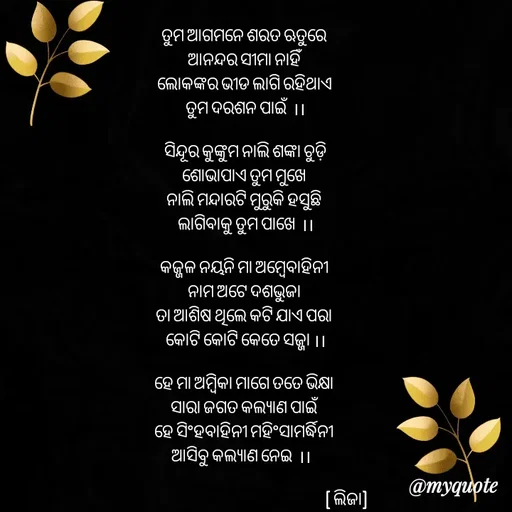 Quote by LIJARANI ROUT - ତୁମ ଆଗମନେ ଶରତ ଋତୁରେ 
ଆନନ୍ଦର ସୀମା ନାହିଁ 
ଲୋକଙ୍କର ଭୀଡ ଲାଗି ରହିଥାଏ 
ତୁମ ଦରଶନ ପାଇଁ  ।।

 ସିନ୍ଦୂର କୁଙ୍କୁମ ନାଲି ଶଙ୍କା ଚୁଡ଼ି 
ଶୋଭାପାଏ ତୁମ ମୁଖେ 
ନାଲି ମନ୍ଦାରଟି ମୁରୁକି ହସୁଛି 
ଲାଗିବାକୁ ତୁମ ପାଖେ  ।।

କଜ୍ଜଳ ନୟନି ମା ଅମ୍ବେବାହିନୀ 
ନାମ ଅଟେ ଦଶଭୁଜା 
ତା ଆଶିଷ ଥିଲେ କଟି ଯାଏ ପରା 
କୋଟି କୋଟି କେତେ ସଜ୍ଜା ।।

ହେ ମା ଅମ୍ବିକା ମାଗେ ତତେ ଭିକ୍ଷା 
ସାରା ଜଗତ କଲ୍ୟାଣ ପାଇଁ 
ହେ ସିଂହବାହିନୀ ମହିଂସାମର୍ଦ୍ଧିନୀ 
ଆସିବୁ କଲ୍ୟାଣ ନେଇ  ।।   

                                                                       ( ଲିଜା)

 - Made using Quotes Creator App, Post Maker App