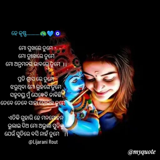 Quote by LIJARANI ROUT - ହେ କୃଷ୍ଣ..........🦚💙🧿

ମୋ ସୁଖରେ ତୁମେ 
ମୋ ଦୁଃଖରେ ତୁମେ
ମୋ ଅନ୍ତମନର ଭାବରେ ତୁମେ  ।।

ପ୍ରତି ଶ୍ଵାସ ରେ ତୁମେ 
ଝରୁଥିବା ମୋ ଲୁହରେ ତୁମେ 
ସହୃଦୟୁ ମୁଁ ଯେବେବି ଡାକିଛି 
ତେବେ ତେବେ ସାହା ହୋଇଛ ତୁମେ  ।।

ଏତିକି ଗୁହାରି ହେ ମନମୋହନ 
ଭୁଲାଇ ଦିଅ ମୋ ଅଭୁଲା ସ୍ମୃତିକୁ 
ଯେଉଁ ସ୍ମୃତିରେ ବସି ନାହଁ ତୁମେ    ।।
             @Lijarani Rout 
 - Made using Quotes Creator App, Post Maker App