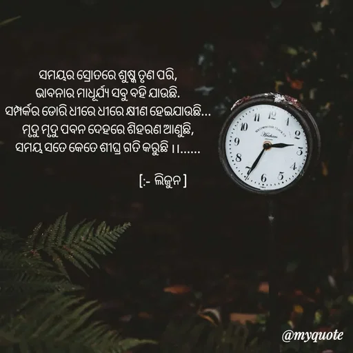 Quote by LIJARANI ROUT - ସମୟର ସ୍ରୋତରେ ଶୁଷ୍କ ତୃଣ ପରି,
ଭାବନାର ମାଧୂର୍ଯ୍ୟ ସବୁ ବହି ଯାଉଛି.
ସମ୍ପର୍କର ଡୋରି ଧୀରେ ଧୀରେ କ୍ଷୀଣ ହେଇଯାଉଛି...
ମୃଦୁ ମୃଦୁ ପବନ ଦେହରେ ଶିହରଣ ଆଣୁଛି,
ସମୟ ସତେ କେତେ ଶୀଘ୍ର ଗତି କରୁଛି ।।......
        
                                                        (:-  ଲିଜୁନ ) - Made using Quotes Creator App, Post Maker App