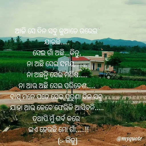 Quote by LIJARANI ROUT - ଆଜି ସେ ଦିନ ସବୁ କୁଆଡେ ଉଭେଇ 
ଯାଇଛି.....
ସେଇ ଗାଁ ଅଛି...କିନ୍ତୁ,
ନା ଅଛି ସେଇ ସମୟ.......
ନା ଅଛନ୍ତି ସେଇ ମଣିଷ.....
ନା ଆଉ ଅଛି ସେଇ ପରିବେଶ.....
ବାସ୍ ମନେ ପଡେ ସେଇ ପୁରୁଣା ଦିନ ସବୁ 
ଯାହା ଆଉ କେବେ ଫେରିକି ଆସିବନି.....
ତଥାପି ମୁଁ ଗର୍ବ କରେ 
  ଇଏ ହେଉଛି ମୋ ଗାଁ.....!!
             (:- ଲିଜୁ) - Made using Quotes Creator App, Post Maker App