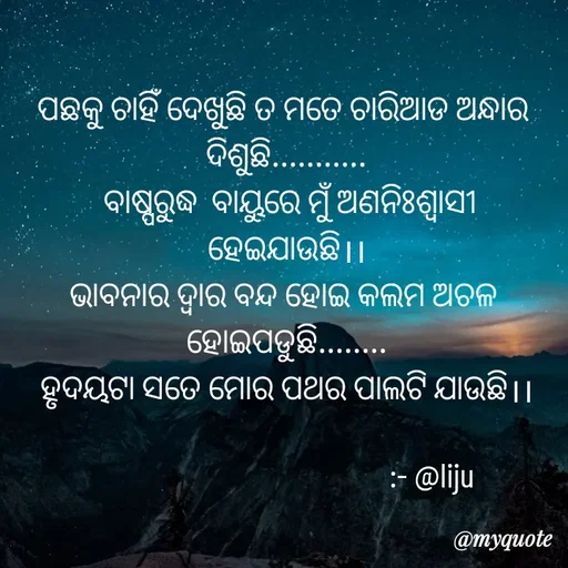 Quote by LIJARANI ROUT - ପଛକୁ ଚାହିଁ ଦେଖୁଛି ତ ମତେ ଚାରିଆଡ ଅନ୍ଧାର 
ଦିଶୁଛି...........
 ବାଷ୍ପରୁଦ୍ଧ  ବାୟୁରେ ମୁଁ ଅଣନିଃଶ୍ୱାସୀ ହେଇଯାଉଛି।।
ଭାବନାର ଦ୍ୱାର ବନ୍ଦ ହୋଇ କଲମ ଅଚଳ 
ହୋଇପଡୁଛି........
ହୃଦୟଟା ସତେ ମୋର ପଥର ପାଲଟି ଯାଉଛି।।

                                         :- @liju - Made using Quotes Creator App, Post Maker App