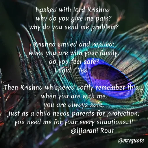 Quote by LIJARANI ROUT - I asked with lord Krishna 
why do you give me pain?
why do you send me problem?

Krishna smiled and replied:
when you are with your family,
do you feel safe?
I said  "Yes ".

Then Krishna whispered softly remember this....
when you are with me,
you are always safe.
just as a child needs parents for protection,
you need me for your every situations...!!
                   @lijarani Rout  - Made using Quotes Creator App, Post Maker App