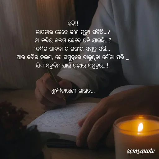 Quote by LIJARANI ROUT - କବି!!
ଭାବନାର କେବେ କ'ଣ ମୃତ୍ୟୁ ଘଟିଛି...?
ନା କବିର କଲମ କେବେ ଥକି ଯାଇଛି...?
କବିର ଭାବନା ତ ଗଭୀର ସମୁଦ୍ର ପରି...
ଆଉ କବିର କଲମ, ସେ ସମୁଦ୍ରରେ ଚାଲୁଥିବା ନୌକା ପରି ...
ଯିଏ ସବୁଦିନ ପାଇଁ ଗଭୀର ସମୁଦ୍ରର...!!
                    
                                                          @ଲିଜାରାଣୀ ରାଉତ... - Made using Quotes Creator App, Post Maker App