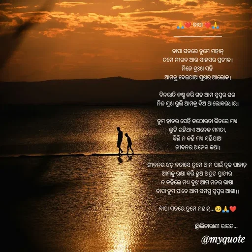 Quote by LIJARANI ROUT - 🙏❤️ ବାପା ❤️🙏
_______________________

ବାପା ସତରେ ତୁମେ ମହାନ୍
ତମେ ନୀରବ ଆଉ ସାହସର ପ୍ରତୀକ।
ନିଜେ ଦୁଃଖ ସହି 
ଆମକୁ ଦେଇଥାଅ ସୁଖର ଆଲୋକ।

ଦିନରାତି କଷ୍ଟ କରି ଗଢ ଆମ ସ୍ୱପ୍ନର ଘର 
ନିଜ ସୁଖ ଭୁଲି ଆମକୁ ଦିଅ ଆଲୋକରଧାର।

ତୁମ ହାତର ସେହି କଠୋରତା ଭିତରେ ମଧ୍ୟ 
ଲୁଚି ରହିଥାଏ ଅନେକ ମମତା,
କିଛି ନ କହି ମଧ୍ୟ ସହିଯାଅ 
ଜୀବନର ଅନେକ କଥା।

ଜୀବନର ଝଡ଼ ବତାସେ ତୁମେ ଆମ ପାଇଁ ଦୃଢ ପାହାଡ଼ 
ଆମକୁ ରକ୍ଷା କରି ହୁଅ ଅତୁଟ ପ୍ରାଚୀର 
ନ କହିଲେ ମଧ୍ୟ ବୁଝ ଆମ ମନର ଭାଷା 
ବାପା ତୁମ ପାଦେ ଆମ ସମସ୍ତ ସ୍ୱପ୍ନର ଆଶା।।

ବାପା ସତରେ ତୁମେ ମହାନ୍...🥺🙏❤️

                          @ଲିଜାରାଣୀ ରାଉତ... - Made using Quotes Creator App, Post Maker App