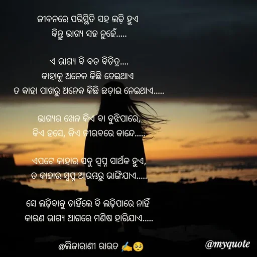 Quote by LIJARANI ROUT - ଜୀବନରେ ପରିସ୍ଥିତି ସହ ଲଢ଼ି ହୁଏ 
କିନ୍ତୁ ଭାଗ୍ୟ ସହ ନୁହେଁ.....

ଏ ଭାଗ୍ୟ ବି ବଡ ବିଚିତ୍ର....
କାହାକୁ ଅନେକ କିଛି ଦେଇଥାଏ 
ତ କାହା ପାଖରୁ ଅନେକ କିଛି ଛଡ଼ାଇ ନେଇଥାଏ.....

ଭାଗ୍ୟର ଖେଳ କିଏ ବା ବୁଝିପାରେ,
କିଏ ହସେ, କିଏ ନୀରବରେ କାନ୍ଦେ.....

ଏପଟେ କାହାର ସବୁ ସ୍ବପ୍ନ ସାର୍ଥକ ହୁଏ,
ତ କାହାର ସ୍ବପ୍ନ ଆରମ୍ଭରୁ ଭାଙ୍ଗିଯାଏ.....

ସେ ଲଢ଼ିବାକୁ ଚାହିଁଲେ ବି ଲଢ଼ିପାରେ ନାହିଁ 
କାରଣ ଭାଗ୍ୟ ଆଗରେ ମଣିଷ ହାରିଯାଏ.....

          @ଲିଜାରାଣୀ ରାଉତ ✍️🥺 - Made using Quotes Creator App, Post Maker App