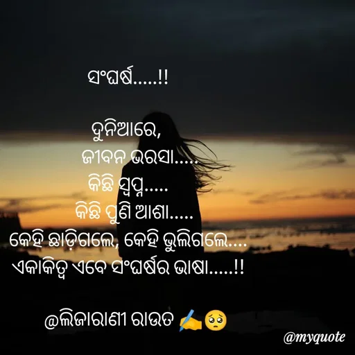 Quote by LIJARANI ROUT - ସଂଘର୍ଷ.....!!

ଦୁନିଆରେ, 
      ଜୀବନ ଭରସା.....
କିଛି ସ୍ବପ୍ନ.....
   କିଛି ପୁଣି ଆଶା.....
କେହି ଛାଡ଼ିଗଲେ, କେହି ଭୁଲିଗଲେ....
ଏକାକିତ୍ଵ ଏବେ ସଂଘର୍ଷର ଭାଷା.....!!

    @ଲିଜାରାଣୀ ରାଉତ ✍️🥺 - Made using Quotes Creator App, Post Maker App