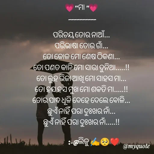Quote by LIJARANI ROUT - 💗" ମା "💗
  __________

ପରିଚୟ ତୋର ନାଆଁ...
ପରିଭାଷା ତୋର ଗାଁ...
ତୋ କୋଳ ମୋ ଶେଷ ଠିକଣା...
ତୋ ପଣତ କାନି ମୋ ସାରା ଦୁନିଆ.....!!
ତୋ ଲୁହ ଭିଜା ଆଖି ମୋ ସାହସ ମା...
ତୋ ହସ ହସ ମୁଖ ମୋ ଶକତି ମା.....!!
ତୋର ପାଦ ଧୂଳି ଦେହେ ଦେଲେ ବୋଳି...
ଛୁଏଁ ନାହିଁ ପରା ଦୁଃଖର ନାଁ...
ଛୁଏଁ ନାହିଁ ପରା ଦୁଃଖର ନାଁ.....!!

                       :-@ଲିଜୁ ✍️🥺❤️ - Made using Quotes Creator App, Post Maker App