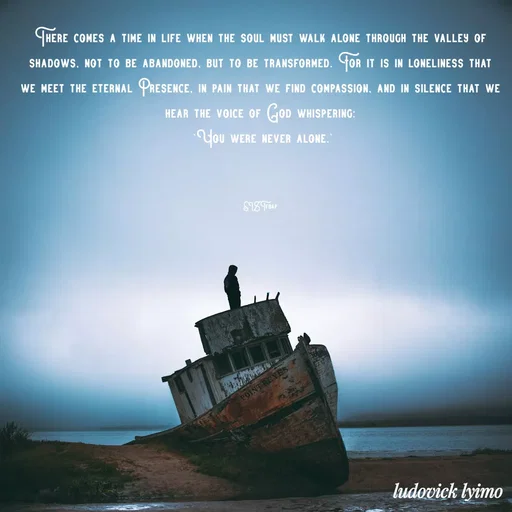 Quote by Ludovick Lyimo - 
There comes a time in life when the soul must walk alone through the valley of shadows, not to be abandoned, but to be transformed. For it is in loneliness that we meet the eternal Presence, in pain that we find compassion, and in silence that we hear the voice of God whispering:
 ‘You were never alone.'



EISTfbap - Made using Quotes Creator App, Post Maker App