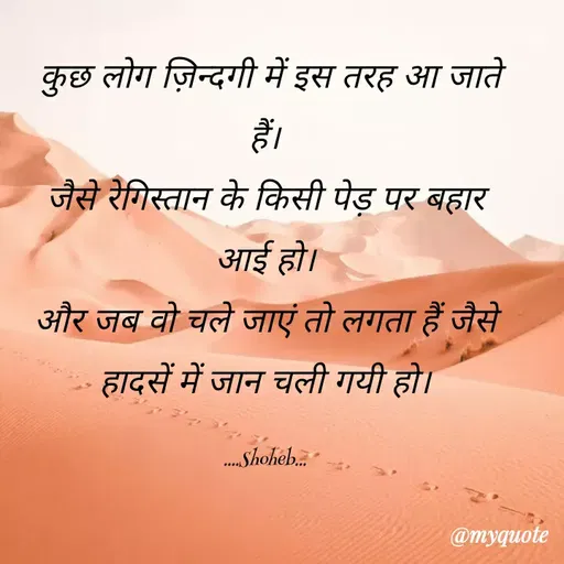 Quote by Shoheb Aamin - कुछ लोग ज़िन्दगी में इस तरह आ जाते
हैं।
जैसे रेगिस्तान के किसी पेड़ पर बहार
आई हो।
और जब वो चले जाएं तो लगता हैं जैसे
हादसें में जान चली गयी हो।
. Shoheb.
@myquote
 - Made using Quotes Creator App, Post Maker App