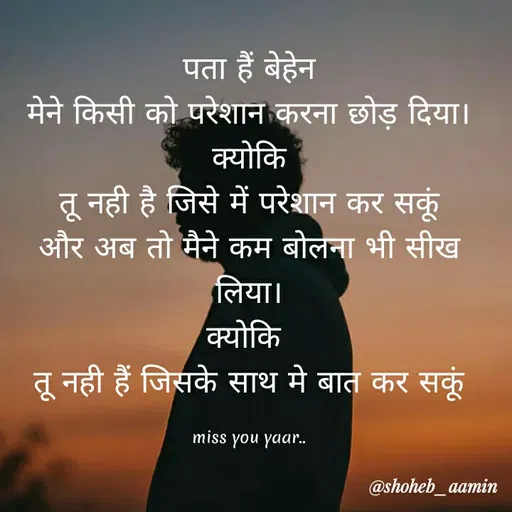 Quote by Shoheb Aamin - पता हैं बेहेन
मेने किसी को परेशान करना छोड़ दिया।
क्योकि
तू नही है जिसे में परेशान कर सकूं
और अब तो मैने कम बोलना भी सीख
लिया।
क्योकि
तू नही हैं जिसके साथ मे बात कर सकू
miss you yaar.
@shoheb_aamin
 - Made using Quotes Creator App, Post Maker App