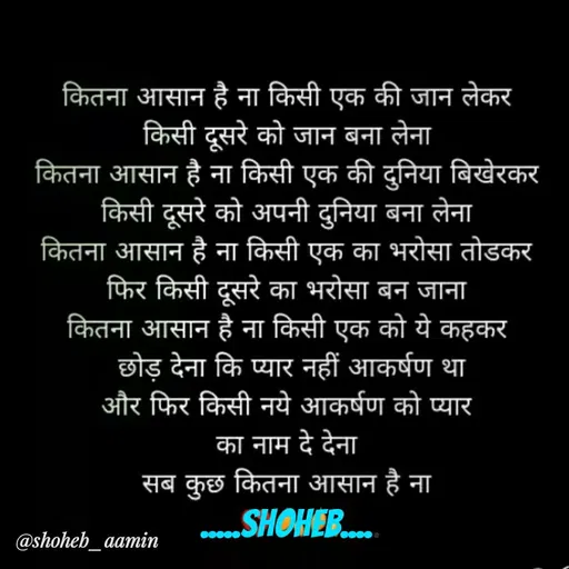 Quote by Shoheb Aamin - कितना आसान है ना किसी एक की जान लेकर
किसी दूसरे को जान बना लेना
कितना आसान है ना किसी एक की दुनिया बिखेरकर
किसी दूसरे को अपनी दुनिया बना लेना
कितना आसान है ना किसी एक का भरोसा तोडकर
फिर किसी दूसरे का भरोसा बन जाना
कितना आसान है ना किसी एक को ये कहकर
छोड़ देना कि प्यार नहीं आकर्षण था
और फिर किसी नये आकर्षण को प्यार
का नाम दे देना
सब कुछ कितना आसान है ना
.SHOHEB.
@shoheb_aamin
 - Made using Quotes Creator App, Post Maker App