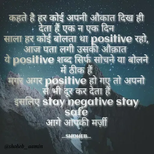 Quote by Shoheb Aamin - कहते है हर कोई अपनी औकात दिख ही
देता हैं एक न एक दिन
साला हर कोई बोलता था। positive रहो,
आज पता लगी उसकी औक़ात
ये posifive शब्द सिर्फ सोचने या बोलने
में ठीक हैं।
मगर अगर positive हो गए तो अपनो
से भी दूर कर देता हैं।
Sue stay negative stay
safe
आगे आपकी मज्जी
...SHOHEB...
@shoheb_aamin
 - Made using Quotes Creator App, Post Maker App