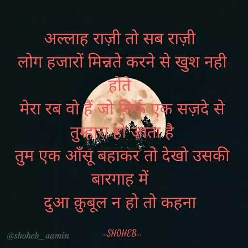 Quote by Shoheb Aamin - अल्लाह राज़ी तो सब राज़ी
लोग हजारों मिन्नते करने से खुश नही
होते
मेरा रब वो हैं जो एक सज़दे से
तुम्ह त है।
तुम एक आँसूँ बहाकर तो देखो उसकी
बारगाह में
दुआ कुबूल न हो तो कहना
@shoheb_aamin
...SHOHEB...
 - Made using Quotes Creator App, Post Maker App