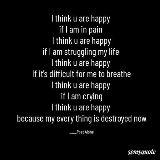 Quote by SILENT FOREVER - I think u are happy 
if I am in pain 
I think u are happy
if I am struggling my life 
I think u are happy 
if it's difficult for me to breathe
I think u are happy 
if I am crying
I think u are happy 
because my every thing is destroyed now

____Poet Alone - Made using Quotes Creator App, Post Maker App