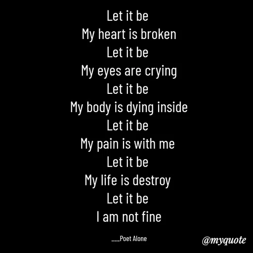 Quote by SILENT FOREVER - Let it be 
My heart is broken
Let it be 
My eyes are crying
Let it be 
My body is dying inside
Let it be 
My pain is with me 
Let it be 
My life is destroy 
Let it be 
I am not fine

___Poet Alone - Made using Quotes Creator App, Post Maker App