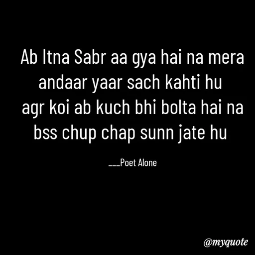 Quote by SILENT FOREVER - Ab Itna Sabr aa gya hai na mera andaar yaar sach kahti hu 
agr koi ab kuch bhi bolta hai na bss chup chap sunn jate hu 

___Poet Alone - Made using Quotes Creator App, Post Maker App