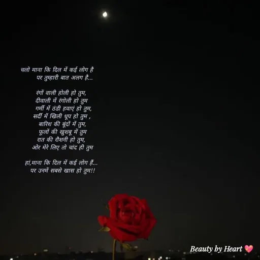 Quote by intense love - चलो माना कि दिल में कई लोग है     
   पर तुम्हारी बात अलग है... 

रंगों वाली होली हो तुम, 
दीवाली में रंगोली हो तुम 
 गर्मी में ठंडी हवाएं हो तुम,
सर्दी में खिली धूप हो तुम ,
बारिश की बूंदों में तुम,
 फूलों की खुशबू में तुम 
रात की रौशनी हो तुम, 
ओर मेरे लिए तो चांद ही तुम

हां,माना कि दिल में कई लोग हैं... 
पर उनमें सबसे खास हो तुम!! - Made using Quotes Creator App, Post Maker App