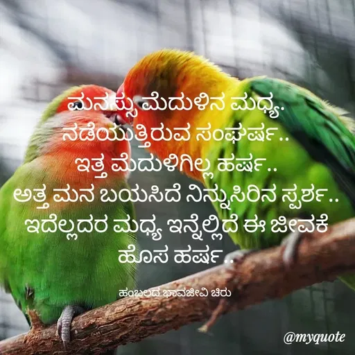 Quote by Charanth Hiremath - ಮನಸ್ಸು ಮೆದುಳಿನ ಮಧ್ಯ.
ನಡೆಯುತ್ತಿರುವ ಸಂಘರ್ಷ..
ಇತ್ತ ಮೆದುಳಿಗಿಲ್ಲ ಹರ್ಷ..
ಅತ್ತ ಮನ ಬಯಸಿದೆ ನಿನ್ನುಸಿರಿನ ಸ್ಪರ್ಶ..
ಇದೆಲ್ಲದರ ಮಧ್ಯ ಇನ್ನೆಲ್ಲಿದೆ ಈ ಜೀವಕೆ ಹೊಸ ಹರ್ಷ..

ಹಂಬಲದ ಭಾವಜೀವಿ ಚಿರು  - Made using Quotes Creator App, Post Maker App