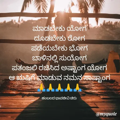 Quote by Charanth Hiremath - ಮಾಡಬೇಕು ಯೋಗ
ದೂಡಬೇಕು ರೋಗ
ಪಡೆಯಬೇಕು ಭೋಗ
ಬಾಳಿನಲ್ಲಿ ಸುಯೋಗ
ಪತಂಜಲಿ ರಚಿಸಿದ ಅಷ್ಟಾಂಗ ಯೋಗ
ಆ ಋಷಿಗೆ ಮಾಡುವ ನಮನ ಸಾಷ್ಟಾಂಗ
🙏🙏🙏🙏🙏

ಹಂಬಲದ ಭಾವಜೀವಿ ಚಿರು  - Made using Quotes Creator App, Post Maker App