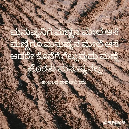Quote by Charanth Hiremath - ಮನುಷ್ಯನಿಗೆ ಮಣ್ಣಿನ ಮೇಲೆ ಆಸೆ
ಮಣ್ಣಿಗೂ ಮನುಷ್ಯನ ಮೇಲೆ ಆಸೆ
ಆದರೇ ಕೊನೆಗೆ ಗೆಲ್ಲುವುದು ಮಣ್ಣೆ
 ಹೊರತು ಮನುಷ್ಯನಲ್ಲ.

ಹಂಬಲದ ಭಾವಜೀವಿ ಚಿರು  - Made using Quotes Creator App, Post Maker App