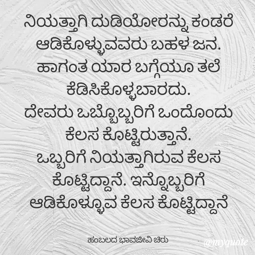 Quote by Charanth Hiremath - ನಿಯತ್ತಾಗಿ ದುಡಿಯೋರನ್ನು ಕಂಡರೆ ಆಡಿಕೊಳ್ಳುವವರು ಬಹಳ ಜನ.
ಹಾಗಂತ ಯಾರ ಬಗ್ಗೆಯೂ ತಲೆ ಕೆಡಿಸಿಕೊಳ್ಳಬಾರದು.
ದೇವರು ಒಬ್ಬೊಬ್ಬರಿಗೆ ಒಂದೊಂದು ಕೆಲಸ ಕೊಟ್ಟಿರುತ್ತಾನೆ.
ಒಬ್ಬರಿಗೆ ನಿಯತ್ತಾಗಿರುವ ಕೆಲಸ ಕೊಟ್ಟಿದ್ದಾನೆ. ಇನ್ನೊಬ್ಬರಿಗೆ ಆಡಿಕೊಳ್ಳೂವ ಕೆಲಸ ಕೊಟ್ಟಿದ್ದಾನೆ


ಹಂಬಲದ ಭಾವಜೀವಿ ಚಿರು  - Made using Quotes Creator App, Post Maker App