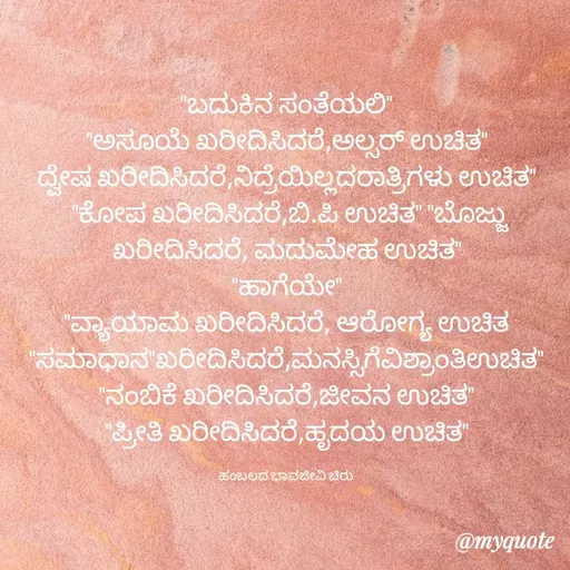 Quote by Charanth Hiremath - "ಬದುಕಿನ ಸಂತೆಯಲಿ"
"ಅಸೂಯೆ ಖರೀದಿಸಿದರೆ,ಅಲ್ಸರ್ ಉಚಿತ"
ದ್ವೇಷ ಖರೀದಿಸಿದರೆ,ನಿದ್ರೆಯಿಲ್ಲದರಾತ್ರಿಗಳು ಉಚಿತ"
 ''ಕೋಪ ಖರೀದಿಸಿದರೆ,ಬಿ.ಪಿ ಉಚಿತ" "ಬೊಜ್ಜು ಖರೀದಿಸಿದರೆ, ಮದುಮೇಹ ಉಚಿತ"
"ಹಾಗೆಯೇ"
"ವ್ಯಾಯಾಮ ಖರೀದಿಸಿದರೆ, ಆರೋಗ್ಯ ಉಚಿತ "ಸಮಾಧಾನ"ಖರೀದಿಸಿದರೆ,ಮನಸ್ಸಿಗೆವಿಶ್ರಾಂತಿಉಚಿತ"
"ನಂಬಿಕೆ ಖರೀದಿಸಿದರೆ,ಜೀವನ ಉಚಿತ"
"ಪ್ರೀತಿ ಖರೀದಿಸಿದರೆ,ಹೃದಯ ಉಚಿತ"

ಹಂಬಲದ ಭಾವಜೀವಿ ಚಿರು  - Made using Quotes Creator App, Post Maker App