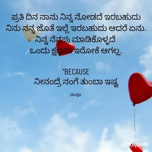 Quote by Charanth Hiremath - ಪ್ರತಿ ದಿನ ನಾನು ನಿನ್ನ ನೋಡದೆ ಇರಬಹುದು
ನಿನು ನನ್ನ ಜೊತೆ ಇಲ್ಲೆ ಇರಬಹುದು ಆದರೆ ಏನು.
ನಿನ್ನ ನೆನಪು ಮಾಡಿಕೊಳ್ಳದೆ 
ಒಂದು ಕ್ಷಣನು ಇರೋಕೆ ಆಗಲ್ಲ.

"BECAUSE
ನೀನಂದ್ರೆ ನಂಗೆ ತುಂಬಾ ಇಷ್ಟ

ಚಂಪೂ  - Made using Quotes Creator App, Post Maker App