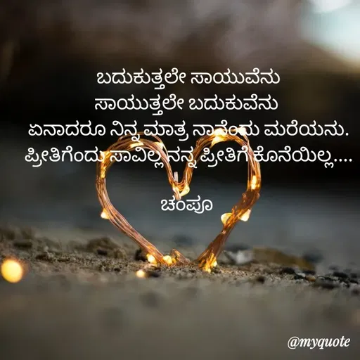 Quote by Charanth Hiremath - ಬದುಕುತ್ತಲೇ ಸಾಯುವೆನು
ಸಾಯುತ್ತಲೇ ಬದುಕುವೆನು 
ಏನಾದರೂ ನಿನ್ನ ಮಾತ್ರ ನಾನೆಂದು ಮರೆಯನು. ಪ್ರೀತಿಗೆಂದು ಸಾವಿಲ್ಲ ನನ್ನ ಪ್ರೀತಿಗೆ ಕೊನೆಯಿಲ್ಲ....

ಚಂಪೂ  - Made using Quotes Creator App, Post Maker App