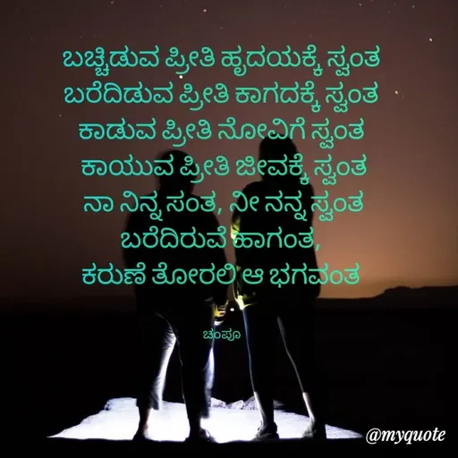 Quote by Charanth Hiremath - ಬಚ್ಚಿಡುವ ಪ್ರೀತಿ ಹೃದಯಕ್ಕೆ ಸ್ವಂತ 
ಬರೆದಿಡುವ ಪ್ರೀತಿ ಕಾಗದಕ್ಕೆ ಸ್ವಂತ 
ಕಾಡುವ ಪ್ರೀತಿ ನೋವಿಗೆ ಸ್ವಂತ 
ಕಾಯುವ ಪ್ರೀತಿ ಜೀವಕ್ಕೆ ಸ್ವಂತ
ನಾ ನಿನ್ನ ಸಂತ, ನೀ ನನ್ನ ಸ್ವಂತ
ಬರೆದಿರುವೆ ಹಾಗಂತ, 
ಕರುಣೆ ತೋರಲಿ ಆ ಭಗವಂತ 


ಚಂಪೂ  - Made using Quotes Creator App, Post Maker App